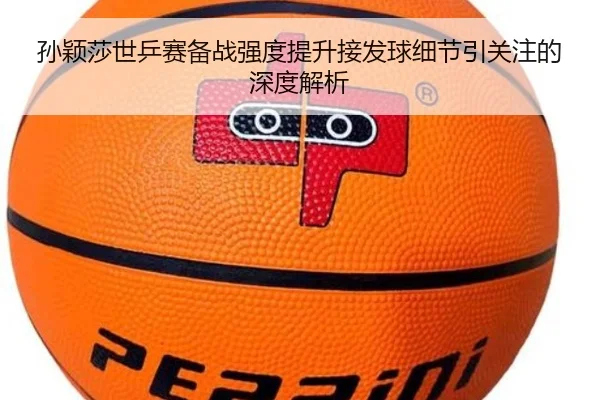 孙颖莎世乒赛备战强度提升接发球细节引关注的深度解析 - MKSPORTS