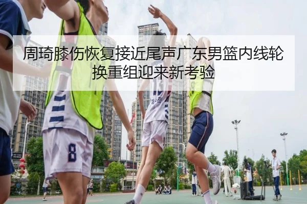 周琦膝伤恢复接近尾声广东男篮内线轮换重组迎来新考验 - MKSPORTS