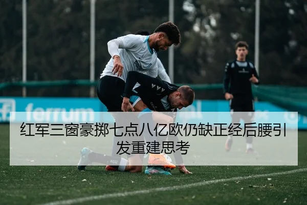 红军三窗豪掷七点八亿欧仍缺正经后腰引发重建思考 - MKSPORTS