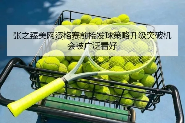 张之臻美网资格赛前接发球策略升级突破机会被广泛看好（MKSPORTS）