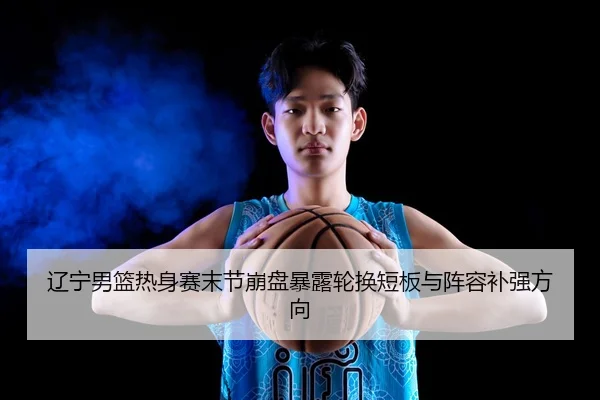 辽宁男篮热身赛末节崩盘暴露轮换短板与阵容补强方向 - MKSPORTS